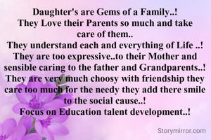 Daughter's are Gems of a Family..!
They Love their Parents so much and take care of them..
They understand each and everything of Life ..!
They are too expressive..to their Mother and sensible caring to the father and Grandparents..!
They are very much choosy with friendship they care too much for the needy they add there smile to the social cause..!
Focus on Education talent development..!

