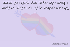 ସକାଳର ତୁମେ ସୁନେଲି କିରଣ ରାତିରେ ଜହ୍ନର ଜ୍ୟୋସ୍ନା ।
ପାହାନ୍ତି ସପନେ ତୁମେ ମୋ ପ୍ରେମିକା ମଧ୍ୟାହ୍ନରେ ମୋର ତୃଷ୍ଣା ।।
