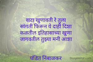 वाटा खुणावती रे तुला 
सांगती फिरून ये दाही दिशा 
कळतील इतिहासाच्या खुणा 
जागवतील तुझ्या मनी आशा 


पंडित निंबाळकर 