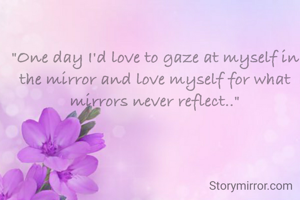"One day I'd love to gaze at myself in the mirror and love myself for what mirrors never reflect.."