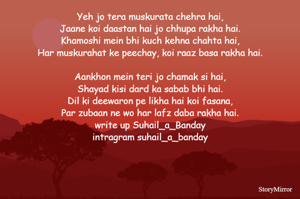 Yeh jo tera muskurata chehra hai,
Jaane koi daastan hai jo chhupa rakha hai.
Khamoshi mein bhi kuch kehna chahta hai,
Har muskurahat ke peechay, koi raaz basa rakha hai.

Aankhon mein teri jo chamak si hai,
Shayad kisi dard ka sabab bhi hai.
Dil ki deewaron pe likha hai koi fasana,
Par zubaan ne wo har lafz daba rakha hai.


