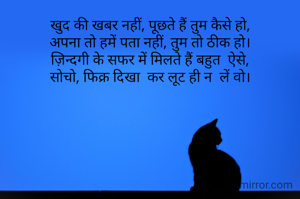 खुद की खबर नहीं, पूछते हैं तुम कैसे हो,
अपना तो हमें पता नहीं, तुम तो ठीक हो।
ज़िन्दगी के सफर में मिलते हैं बहुत  ऐसे,
सोचो, फिक्र दिखा  कर लूट ही न  लें वो।