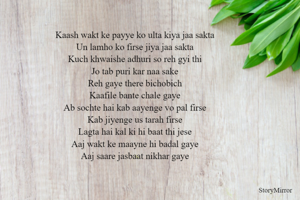 Kaash wakt ke payye ko ulta kiya jaa sakta
Un lamho ko firse jiya jaa sakta
Kuch khwaishe adhuri so reh gyi thi
Jo tab puri kar naa sake
Reh gaye there bichobich
Kaafile bante chale gaye
Ab sochte hai kab aayenge vo pal firse
Kab jiyenge us tarah firse
Lagta hai kal ki hi baat thi jese
Aaj wakt ke maayne hi badal gaye
Aaj saare jasbaat nikhar gaye
