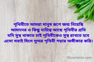 পৃথিবীতে আমরা মানুষ রূপে জন্ম নিয়েছি
আমাদের ও কিছু দায়িত্ব আছে পৃথিবীর প্রতি
যদি সুস্থ থাকতে চাই পৃথিবীকেও সুস্থ রাখতে হবে
এসো সবাই মিলে সুন্দর পৃথিবী গড়ার অঙ্গীকার করি।
