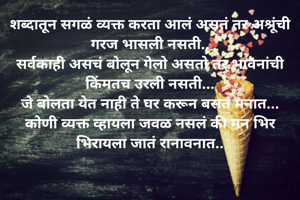शब्दातून सगळं व्यक्त करता आलं असतं तर अश्रूंची गरज भासली नसती..
सर्वकाही असचं बोलून गेलो असतो तर भावनांची किंमतच उरली नसती...
जे बोलता येत नाही ते घर करून बसतं मनात...
कोणी व्यक्त व्हायला जवळ नसलं की मन भिर भिरायला जातं रानावनात..

