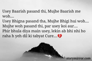 Usey Baarish pasand thi, Mujhe Baarish me woh....
Usey Bhigna pasand tha, Mujhe Bhigi hui woh....
Mujhe woh pasand thi, par usey koi aur....
Phir bhula diya main usey, lekin ab bhi nhi ho raha h yeh dil ki tabyat Cure....💔