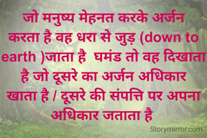 जो मनुष्य मेहनत करके अर्जन करता है वह धरा से जुड़ (down to earth )जाता है  घमंड तो वह दिखाता है जो दूसरे का अर्जन अधिकार खाता है / दूसरे की संपत्ति पर अपना अधिकार जताता है 
