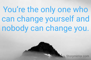 You’re the only one who can change yourself and nobody can change you.