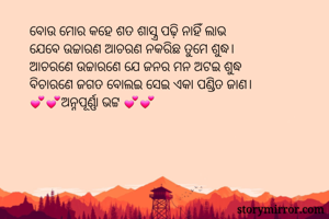 ବୋଉ ମୋର କହେ ଶତ ଶାସ୍ତ୍ର ପଢ଼ି ନାହିଁ ଲାଭ
ଯେବେ ଉଚ୍ଚାରଣ ଆଚରଣ ନକରିଛ ତୁମେ ଶୁଦ୍ଧ।
ଆଚରଣେ ଉଚ୍ଚାରଣେ ଯେ ଜନର ମନ ଅଟଇ ଶୁଦ୍ଧ
ବିଚାରଣେ ଜଗତ ବୋଲଇ ସେଇ ଏକା ପଣ୍ଡିତ ଜାଣ।
💕💕ଅନ୍ନପୂର୍ଣ୍ଣା ଭଟ୍ଟ 💕💕
