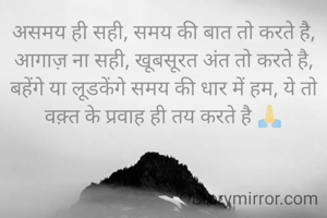 असमय ही सही, समय की बात तो करते है, आगाज़ ना सही, खूबसूरत अंत तो करते है, बहेंगे या लूडकेंगे समय की धार में हम, ये तो वक़्त के प्रवाह ही तय करते है 🙏