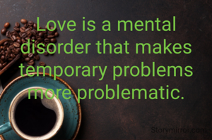 Love is a mental disorder that makes temporary problems more problematic.