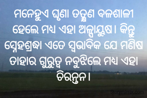 ମନେହୁଏ ଘୃଣା ତତ୍କ୍ଷଣ ବଳଶାଳୀ ହେଲେ ମଧ୍ୟ ଏହା ଅଳ୍ପାୟୁଷ। କିନ୍ତୁ ସ୍ନେହଶ୍ରଦ୍ଧା ଏତେ ସ୍ବଭାବିକ ଯେ ମଣିଷ ତାହାର ଗୁରୁତ୍ୱ ନବୁଝିଲେ ମଧ୍ୟ ଏହା ଚିରନ୍ତନ।