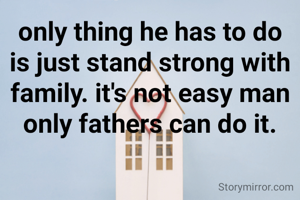 only thing he has to do is just stand strong with  family. it's not easy man only fathers can do it.