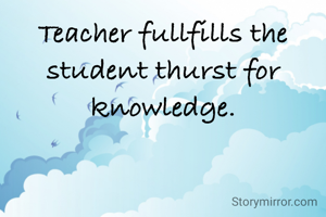 Teacher fullfills the student thurst for knowledge.