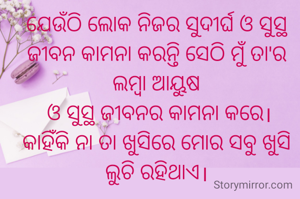 ଯେଉଁଠି ଲୋକ ନିଜର ସୁଦୀର୍ଘ ଓ ସୁସ୍ଥ ଜୀବନ କାମନା କରନ୍ତି ସେଠି ମୁଁ ତା'ର ଲମ୍ବା ଆୟୁଷ
 ଓ ସୁସ୍ଥ ଜୀବନର କାମନା କରେ।
କାହିଁକି ନା ତା ଖୁସିରେ ମୋର ସବୁ ଖୁସି ଲୁଚି ରହିଥାଏ।