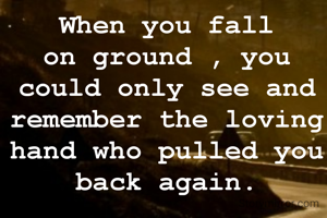 When you fall on ground , you could only see and remember the loving hand who pulled you back again.