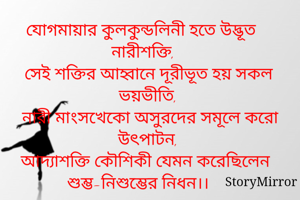 যোগমায়ার কুলকুন্ডলিনী হতে উদ্ভূত নারীশক্তি, 
সেই শক্তির আহ্বানে দূরীভূত হয় সকল ভয়ভীতি, 
নারী মাংসখেকো অসুরদের সমূলে করো উৎপাটন, 
আদ্যাশক্তি কৌশিকী যেমন করেছিলেন শুম্ভ-নিশুম্ভের নিধন।। 

