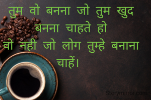 तुम वो बनना जो तुम खुद बनना चाहते हो
वो नही जो लोग तुम्हे बनाना चाहें। 