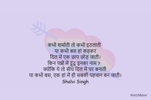 कभी शर्माती तो कभी इठलाती
या कभी बस हां कहकर
दिल में एक छाप छोड़ जाती।
किन पन्नों में ढूंढू इनका नाम ?
क्योंकि ये तो सीधे दिल में घर बनाती
या कभी बस, एक हां में ही सबकी पहचान बन जाती।
Shalvi Singh