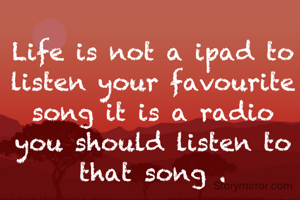 Life is not a ipad to listen your favourite song it is a radio you should listen to that song .