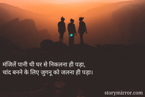 मंजिलें पानी थी घर से निकलना ही पड़ा,
चांद बनने के लिए जुगनू को जलना ही पड़ा।