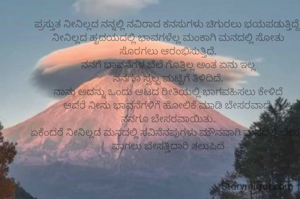 ಪ್ರಸ್ತುತ ನೀನಿಲ್ಲದ ನನ್ನಲ್ಲಿ ನವಿರಾದ ಕನಸುಗಳು ಚಿಗುರಲು ಭಯಪಡುತ್ತಿದ್ದೆ.
ನೀನಿಲ್ಲದ ಹೃದಯದಲ್ಲಿ ಭಾವಗಳೆಲ್ಲ ಮಂಕಾಗಿ ಮನದಲ್ಲಿ ಸೋತು
ಸೊರಗಲು ಆರಂಭಿಸುತ್ತಿದೆ.
ನನಗೆ ಭಾವನೆಗಳ ಬೆಲೆ ಗೊತ್ತಿಲ್ಲ ಅಂತ ಏನು ಇಲ್ಲ
ನನಗೂ ಸ್ವಲ್ಪ ಮಟ್ಟಿಗೆ ತಿಳಿದಿದೆ.
ನಾನು ಅದನ್ನು ಒಂದು ಆಟದ ರೀತಿಯಲ್ಲಿ ಭಾಗವಹಿಸಲು ಕೇಳಿದೆ
ಆದರೆ ನೀನು ಭಾವನೆಗಳಿಗೆ ಹೋಲಿಕೆ ಮಾಡಿ ಬೇಸರವಾದೆ.
ನನಗೂ ಬೇಸರವಾಯಿತು.
ಏಕೆಂದರೆ ನೀನಿಲ್ಲದ ಮನದಲ್ಲಿ ಸವಿನೆನಪುಗಳು ಮೌನವಾಗಿ ಮನದಲ್ಲಿ ಬೇಸರ ವಾಗಲು ಬೇಸತ್ತಿದಾರಿ ತಲುಪಿದೆ