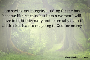 I am saving my integrity . Hiding for me has become like eternity but I am a women I will have to fight internally and externally even if all this has lead to me going to God for mercy.
