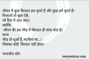 जीवन में कुछ किरदार हम चुनते हैं और कुछ हमें चुनते हैं।
निभाओ तो कुछ ऐसे,
जो दिल में उतर जाए।
क्योंकि
 जीवन की इस भीड़ में किरदार ही सांस लेता है।
वरना
भीड़ तो धूआँ है, मटमैला सा...!
जिसका कोई  किरदार नहीं होता।

परमजीत कौर
