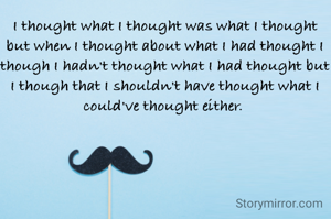 I thought what I thought was what I thought but when I thought about what I had thought I though I hadn't thought what I had thought but I though that I shouldn't have thought what I could've thought either. 