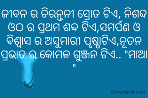 ଜୀବନ ର ଚିରନ୍ତନୀ ସ୍ରୋତ ଟିଏ, ନିଶବ୍ଦ ଓଠ ର ପ୍ରଥମ ଶବ୍ଦ ଟିଏ,ସମର୍ପଣ ଓ ବିଶ୍ୱାସ ର ଅସୁମାରୀ ପୃଷ୍ଠାଟିଏ,ନୂତନ ପ୍ରଭାତ ର କୋମଳ ଗୁଞ୍ଜନ ଟିଏ.. "ମାଆ "