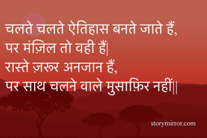 चलते चलते ऐतिहास बनते जाते हैं,
पर मंज़िल तो वही हैं|
रास्ते ज़रूर अनजान हैं,
पर साथ चलने वाले मुसाफ़िर नहीं||