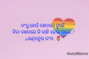 ବଂଧୁ,କେଉଁ ବନ୍ଧନରେ ନୁହେଁ,
ବିନା ବନ୍ଧନରେ ଵି ବାନ୍ଧି ହୋଇ ପାରେ..!
@ଇନ୍ଦ୍ରଧନୁର ରଂଗ..🌷
