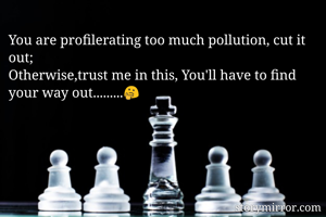 You are profilerating too much pollution, cut it out;
Otherwise,trust me in this, You'll have to find your way out.........🤔 