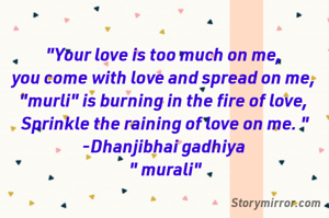 "Your love is too much on me, 
you come with love and spread on me, 
"murli" is burning in the fire of love, 
Sprinkle the raining of love on me. "
-Dhanjibhai gadhiya 
" murali"
