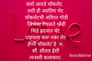 सर्वां आवडे चॉकलेट, 
तशी ही अप्रतिम भेट
चॉकलेटची अविरत गोडी
जिभेवर रेंगाळते थोडी
भिडे ह्रदयात थेट
दयायला करू नका लेट 
हॅप्पी चॉकलेट डे 🍫

सौ. शीतल ईशी 
(मनस्वी कलाकार) 