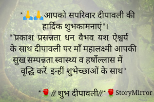 *🙏🙏आपको सपरिवार दीपावली की हार्दिक शुभकामनाएं*।
 *"प्रकाश, प्रसन्नता, धन, वैभव, यश, ऐश्वर्य के साथ दीपावली पर माँ महालक्ष्मी आपकी सुख,सम्पन्नता,स्वास्थ्य व हर्षोल्लास में वृद्धि करें, इन्हीं शुभेच्छाओं के साथ*
 
*🌹ll शुभ दीपावलीll*🌹