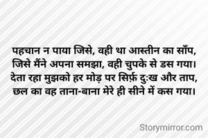 पहचान न पाया जिसे, वही था आस्तीन का साँप,
जिसे मैंने अपना समझा, वही चुपके से डस गया।
देता रहा मुझको हर मोड़ पर सिर्फ़ दुःख और ताप,
छल का वह ताना-बाना मेरे ही सीने में कस गया।