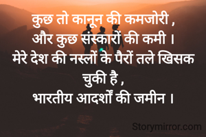 कुछ तो कानून की कमजोरी ,
और कुछ संस्कारों की कमी ।
मेरे देश की नस्लों के पैरों तले खिसक चुकी है ,
भारतीय आदर्शों की जमीन ।