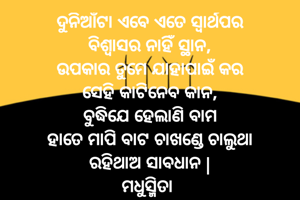 ଦୁନିଆଁଟା ଏବେ ଏତେ ସ୍ୱାର୍ଥପର
ବିଶ୍ୱାସର ନାହିଁ ସ୍ଥାନ,
ଉପକାର ତୁମେ ଯାହାପାଇଁ କର
ସେହି କାଟିନେବ କାନ,
ବୁଦ୍ଧିଯେ ହେଲାଣି ବାମ
ହାତେ ମାପି ବାଟ ଚାଖଣ୍ଡେ ଚାଲୁଥା
ରହିଥାଅ ସାବଧାନ |
ମଧୁସ୍ମିତା 
