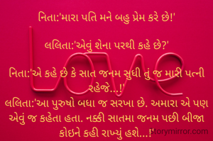 નિતા:'મારા પતિ મને બહુ પ્રેમ કરે છે!'

લલિતા:'એવું શેના પરથી કહે છે?'

નિતા:'એ કહે છે કે સાત જનમ સુધી તું જ મારી પત્ની રહેજે...!'
લલિતા:'આ પુરુષો બધા જ સરખા છે. અમારા એ પણ એવું જ કહેતા હતા. નક્કી સાતમા જનમ પછી બીજા કોઇને કહી રાખ્યું હશે...!'

