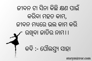 ଜୀବନ ଟା ସିନା କିଛି କ୍ଷଣ ପାଇଁ
କରିବା ମହତ କାମ, 
ଜୀବନ ମଧ୍ଯରେ ଭଲ କାମ କରି
ରଖିବା ଜାତିର ନାମ।। 

କବି :- ପୌଲସ୍ତ୍ୟ ସାହା
