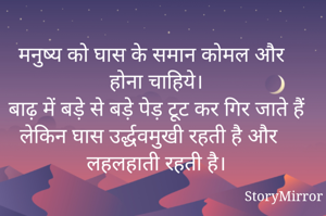 मनुष्य को घास के समान कोमल और  होना चाहिये।
बाढ़ में बड़े से बड़े पेड़ टूट कर गिर जाते हैं लेकिन घास उर्द्धवमुखी रहती है और लहलहाती रहती है।
