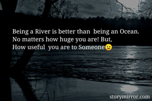 Being a River is better than  being an Ocean.
No matters how huge you are! But, 
How useful  you are to Someone😉