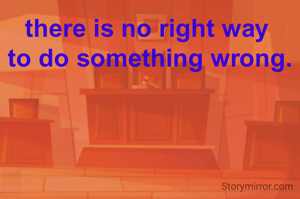 there is no right way 
to do something wrong.