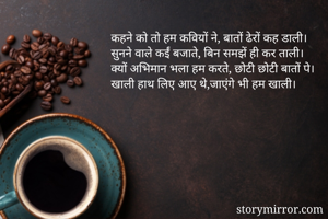 कहने को तो हम कवियों ने, बातों ढेरों कह डाली।
सुनने वाले कईं बजाते, बिन समझें ही कर ताली।
क्यों अभिमान भला हम करते, छोटी छोटी बातों पे।
खाली हाथ लिए आए थे,जाएंगे भी हम खाली।