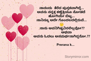 ನಾನಂದು  ತೆರೆದ ಪುಸ್ತಕವಾಗಿದ್ದೆ...
ಅವನು ನನ್ನತ್ತ ಕಣ್ಣೆತ್ತಿಯೂ ನೋಡದೆ 
ಹೋಗಿಯೇ ಬಿಟ್ಟ...
ನಾನಿನ್ನೂ ಅದೇ ಗೊಂದಲದಲ್ಲಿರುವೆ...
🤔
 ನಾನು ಅವನಿಗಿಷ್ಟವಿರಲಿಲ್ಲವೋ??
          ಅಥವಾ
ಅವನು ಓದಲು ಅಸಮರ್ಥನಾಗಿದ್ದನೋ.??

        Prerana k...