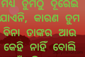 *ଯେଉଁ ବ୍ୟକ୍ତିକୁ  ତୁମେ ବାରମ୍ବIର ବେଖାତିର କଲେ ମଧ୍ୟ ତୁମଠୁ ଦୂରେଇ ଯାଏନି, କାରଣ ତୁମ ବିନା ତାଙ୍କର ଆଉ କେହି ନାହିଁ ବୋଲି ନୁହେଁ,ବୁଝିଯାଅ ବନ୍ଧୁ ସେ ତୁମକୁ ତା' ଜୀବନଠୁ ଅଧିକ ଭଲପାଏ |*