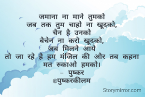 जमाना ना माने तुमको
जब तक तुम चाहो ना खूदको,
चैन है उनको
बैचेन ना करो खूदको,
जब मिलने आये
तो जा रहे है हम मंजिल की और तब कहना मत रुकाओ हमको।
- पुष्कर
©पुष्करकीलम
