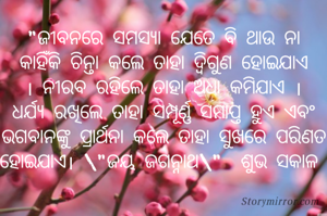 "ଜୀବନରେ ସମସ୍ୟା ଯେତେ ବି ଥାଉ ନା କାହିଁକି ଚିନ୍ତା କଲେ ତାହା ଦ୍ୱିଗୁଣ ହୋଇଯାଏ । ନୀରବ ରହିଲେ ତାହା ଅଧା କମିଯାଏ । ଧର୍ଯ୍ୟ ରଖିଲେ ତାହା ସମ୍ପୂର୍ଣ୍ଣ ସମାପ୍ତ ହୁଏ ଏବଂ ଭଗବାନଙ୍କୁ ପ୍ରାର୍ଥନା କଲେ ତାହା ସୁଖରେ ପରିଣତ ହୋଇଯାଏ। \"ଜୟ ଜଗନ୍ନାଥ\"  ଶୁଭ ସକାଳ 