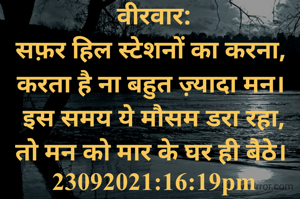 वीरवार:
सफ़र हिल स्टेशनों का करना, 
करता है ना बहुत ज़्यादा मन। 
इस समय ये मौसम डरा रहा,
तो मन को मार के घर ही बैठे। 
23092021:16:19pm